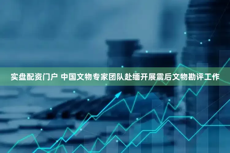实盘配资门户 中国文物专家团队赴缅开展震后文物勘评工作