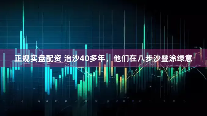 正规实盘配资 治沙40多年，他们在八步沙叠涂绿意