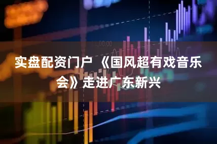 实盘配资门户 《国风超有戏音乐会》走进广东新兴