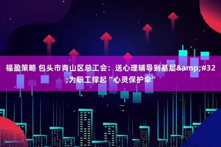 福盈策略 包头市青山区总工会：送心理辅导到基层&#32;为职工撑起“心灵保护伞”