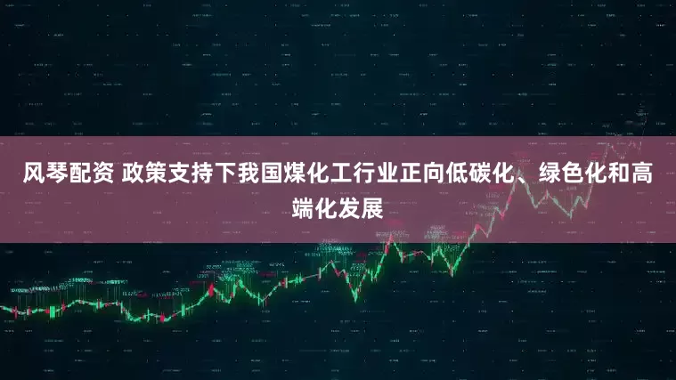 风琴配资 政策支持下我国煤化工行业正向低碳化、绿色化和高端化发展