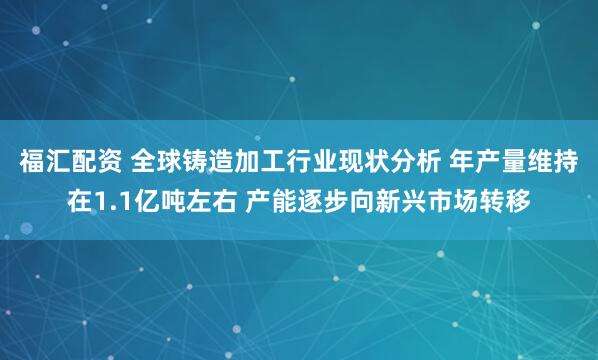 福汇配资 全球铸造加工行业现状分析 年产量维持在1.1亿吨左右 产能逐步向新兴市场转移