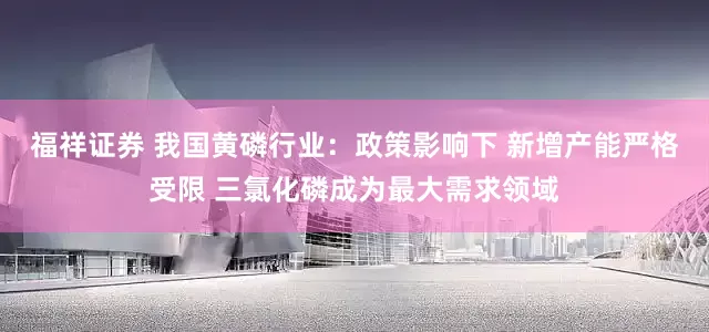 福祥证券 我国黄磷行业：政策影响下 新增产能严格受限 三氯化磷成为最大需求领域