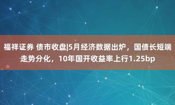 福祥证券 债市收盘|5月经济数据出炉，国债长短端走势分化，10年国开收益率上行1.25bp