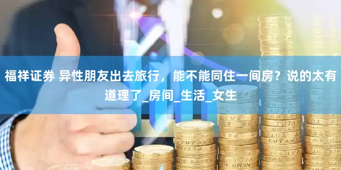 福祥证券 异性朋友出去旅行，能不能同住一间房？说的太有道理了_房间_生活_女生