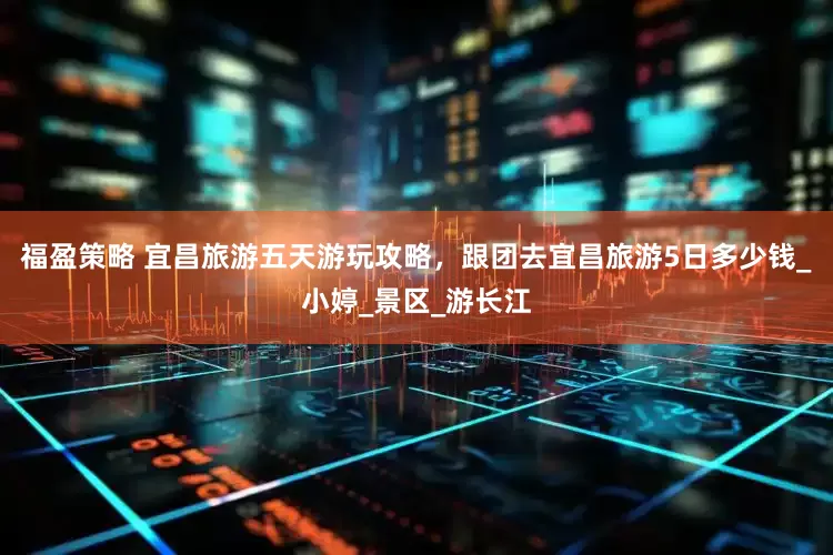 福盈策略 宜昌旅游五天游玩攻略，跟团去宜昌旅游5日多少钱_小婷_景区_游长江