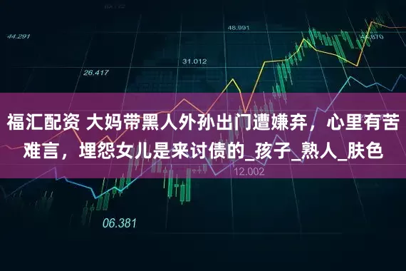 福汇配资 大妈带黑人外孙出门遭嫌弃，心里有苦难言，埋怨女儿是来讨债的_孩子_熟人_肤色