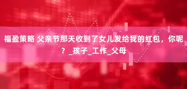 福盈策略 父亲节那天收到了女儿发给我的红包，你呢？_孩子_工作_父母