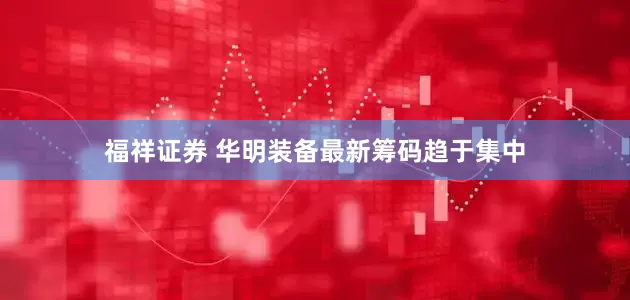 福祥证券 华明装备最新筹码趋于集中
