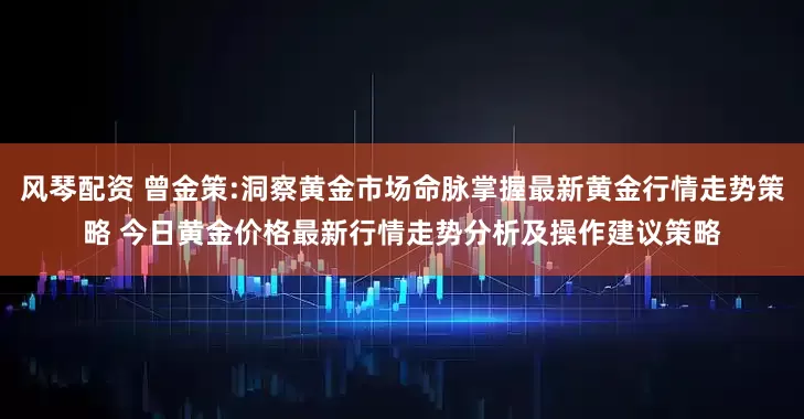 风琴配资 曾金策:洞察黄金市场命脉掌握最新黄金行情走势策略 今日黄金价格最新行情走势分析及操作建议策略