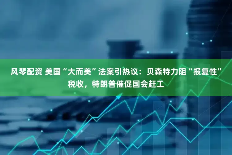 风琴配资 美国“大而美”法案引热议：贝森特力阻“报复性”税收，特朗普催促国会赶工