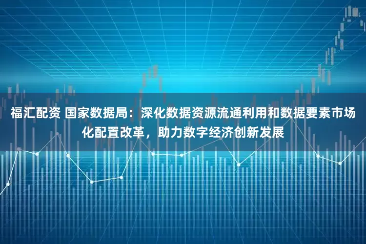 福汇配资 国家数据局：深化数据资源流通利用和数据要素市场化配置改革，助力数字经济创新发展