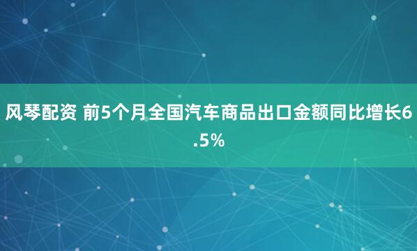 风琴配资 前5个月全国汽车商品出口金额同比增长6.5%