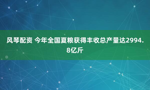 风琴配资 今年全国夏粮获得丰收总产量达2994.8亿斤