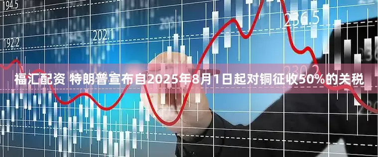 福汇配资 特朗普宣布自2025年8月1日起对铜征收50%的关税