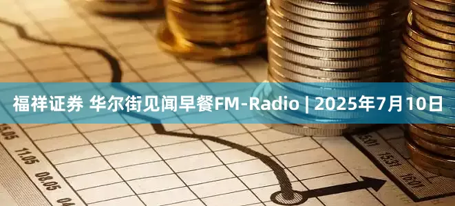 福祥证券 华尔街见闻早餐FM-Radio | 2025年7月10日
