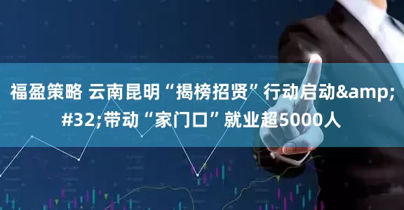 福盈策略 云南昆明“揭榜招贤”行动启动&#32;带动“家门口”就业超5000人