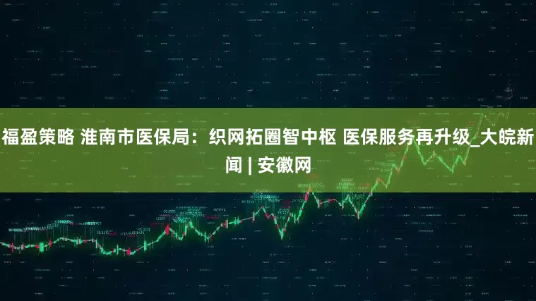 福盈策略 淮南市医保局：织网拓圈智中枢 医保服务再升级_大皖新闻 | 安徽网