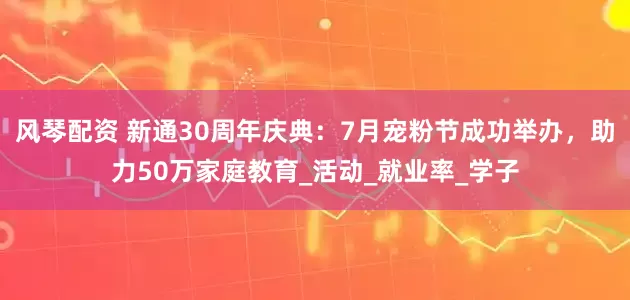 风琴配资 新通30周年庆典：7月宠粉节成功举办，助力50万家庭教育_活动_就业率_学子