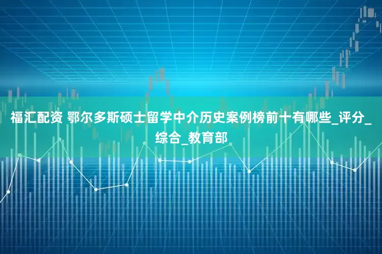 福汇配资 鄂尔多斯硕士留学中介历史案例榜前十有哪些_评分_综合_教育部