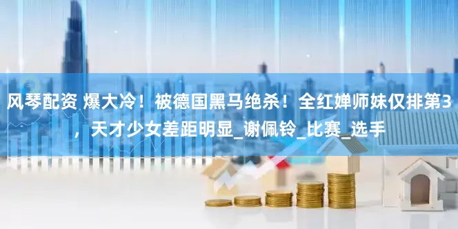 风琴配资 爆大冷！被德国黑马绝杀！全红婵师妹仅排第3，天才少女差距明显_谢佩铃_比赛_选手