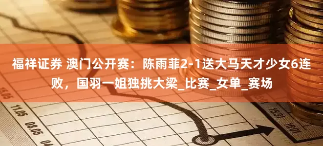 福祥证券 澳门公开赛：陈雨菲2-1送大马天才少女6连败，国羽一姐独挑大梁_比赛_女单_赛场
