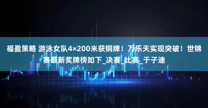 福盈策略 游泳女队4×200米获铜牌！万乐天实现突破！世锦赛最新奖牌榜如下_决赛_比赛_于子迪