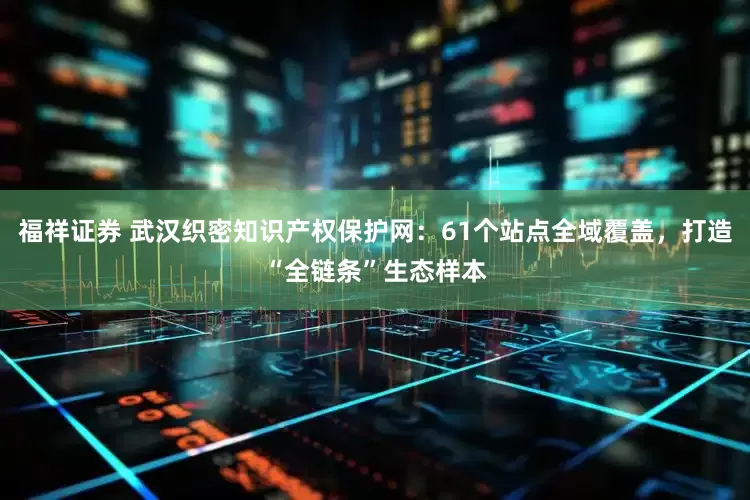 福祥证券 武汉织密知识产权保护网：61个站点全域覆盖，打造“全链条”生态样本