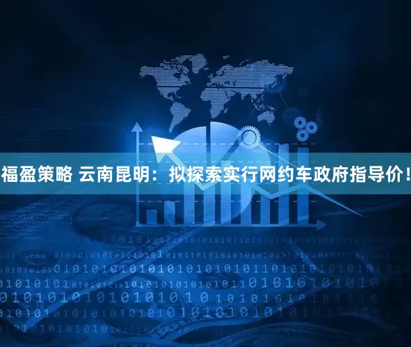 福盈策略 云南昆明：拟探索实行网约车政府指导价！