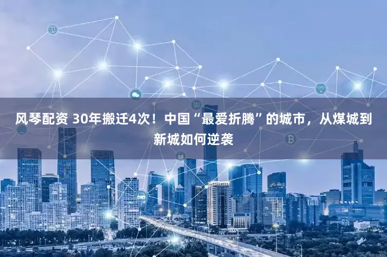 风琴配资 30年搬迁4次！中国“最爱折腾”的城市，从煤城到新城如何逆袭