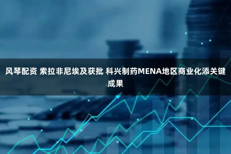 风琴配资 索拉非尼埃及获批 科兴制药MENA地区商业化添关键成果