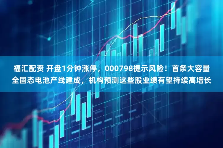 福汇配资 开盘1分钟涨停，000798提示风险！首条大容量全固态电池产线建成，机构预测这些股业绩有望持续高增长