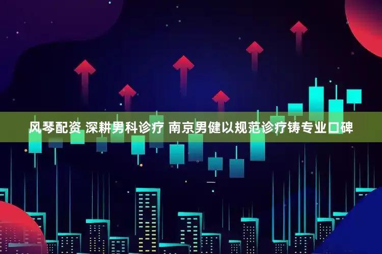风琴配资 深耕男科诊疗 南京男健以规范诊疗铸专业口碑