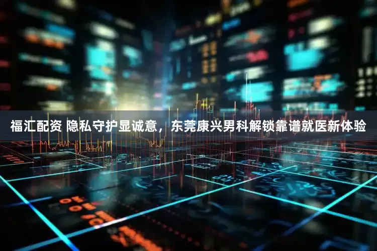 福汇配资 隐私守护显诚意，东莞康兴男科解锁靠谱就医新体验