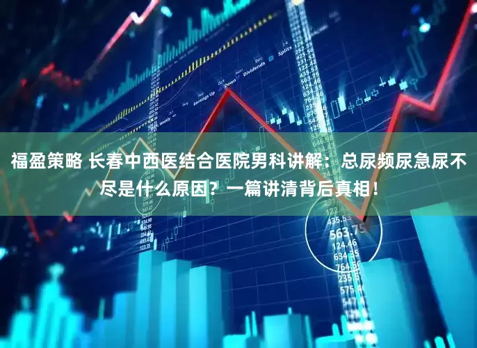 福盈策略 长春中西医结合医院男科讲解：总尿频尿急尿不尽是什么原因？一篇讲清背后真相！