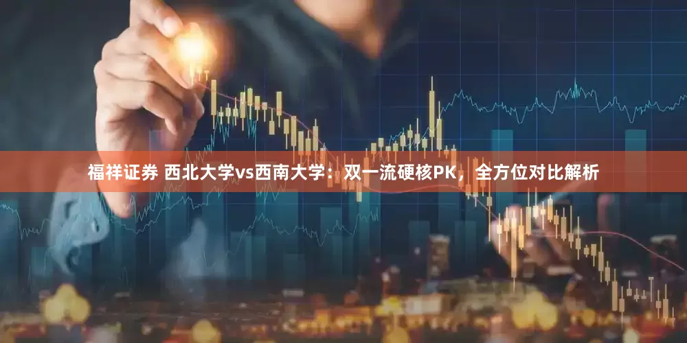 福祥证券 西北大学vs西南大学：双一流硬核PK，全方位对比解析